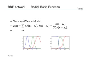 16/50
RBF network — Radial Basis Function
変分法による最適化
– Nadaraya-Watson Model.
– y(x) =
∑
tnh(x − xn), h(x − xn) =
ν(x − xn)
∑
ν(x − xn)
– 正則化 → 全ての関数が小さい値にならにように
−1 −0.5 0 0.5 1
0
0.2
0.4
0.6
0.8
1
−1 −0.5 0 0.5 1
0
0.2
0.4
0.6
0.8
1
@taki0313
 
