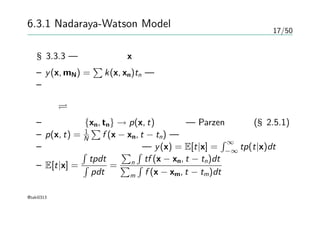 17/50
6.3.1 Nadaraya-Watson Model
§3.3.3 — 新しい入力xに対する予測を線形結合の式で行う
– y(x, mN) =
∑
k(x, xn)tn — 等価カーネル
– 和の制約を満たしている
回帰 密度推定
– 訓練集合 {xn, tn} → p(x, t)の推定 — Parzen推定法(§2.5.1)
– p(x, t) = 1
N
∑
f (x − xn, t − tn) — 各要素を中心に持つ
– 条件付き期待値 が良い — y(x) = E[t|x] =
∫ ∞
−∞
tp(t|x)dt
– E[t|x] =
∫
tpdt
∫
pdt
=
∑
n
∫
tf (x − xn, t − tn)dt
∑
m
∫
f (x − xm, t − tm)dt
@taki0313
 