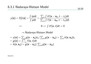 18/50
6.3.1 Nadaraya-Watson Model
y(x) = E[t|x] =
∫
tpdt
∫
pdt
=
∑
n
∫
tf (x − xn, t − tn)dt
∑
m
∫
f (x − xm, t − tm)dt
簡単化 — 各要素の平均は0 —
∫
tf (x, t)dt = 0
変数置換 → Nadaraya-Watson Model
– y(x) =
∑
n g(x − xn)tn/
∑
m g(x − xm) =
∑
n k(x, xn)tn
– g(x) =
∫ ∞
−∞
f (x, t)dt
– k(x, xn) = g(x − xn)/
∑
m g(x − xm)
@taki0313
 