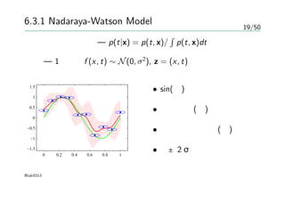 19/50
6.3.1 Nadaraya-Watson Model
条件付き確率分布— p(t|x) = p(t, x)/
∫
p(t, x)dt
例 — 1次元、f (x, t) ∼ N(0, σ2
), z = (x, t) の場合
0 0.2 0.4 0.6 0.8 1
−1.5
−1
−0.5
0
0.5
1
1.5
• sin(緑)
• データ点(青)
• 条件付き期待値(赤)
• 赤±2σ
@taki0313
 