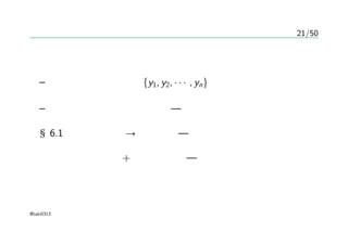 21/50
ガウス過程
確率過程
– 任意の有限な値集合 {y1, y2, · · · , yn}に対して矛盾のない同時
分布を与えるもの
– その同時分布がガウス分布 — ガウス過程
§6.1 回帰、双対性→カーネル — 非確率的モデル
確率的識別モデル + カーネル法 — ガウス過程
@taki0313
 