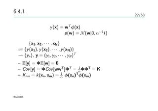 22/50
6.4.1 線形回帰の復習
線形回帰モデルy(x) = wT
φ(x)
パラメータの事前分布 p(w) = N(w|0, α−1
I)
入力 {x1, x2, · · · , xN}による評価
{y(x1), y(x2), · · · , y(xN)}による評価
→ {yn}, y = (y1, y2, · · · , yN)T
を評価する
– E[y] = ΦE[w] = 0
– Cov[y] = ΦCov[wwT
]ΦT
= 1
αΦΦT
= K
– Knm = k(xn, xm) = 1
α φ(xn)T
φ(xm)
線形回帰はガウス過程の特殊な場合
@taki0313
 