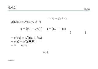 25/50
6.4.2 ガウス過程による回帰
ガウス分布のノイズを考える — tn = yn + εn
p(tn|yn) = N(tn|yn, β−1
)
データ y = (y1, · · · , yN)T
と t = (t1, · · · , tN)が与えられる
その同時分布が等方的ガウス分布になるとする(ガウス過程)
– p(t|y) = N(t|y, β−1
IN)
– p(y) = N(y|0, K)
– K は xn, xm が似ていれば大きい値になる
実際の予測のための分布 p(t)
@taki0313
 