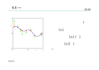 28/50
図6.6 — 同時分布からのサンプル
x
t
−1 0 1
−3
0
3
ガウス過程の事前分布から
サンプリングされた関数f
入力 {xn}
入力に対する{yn} (赤)
サンプル {tn}(緑)
– ノイズ入り
@taki0313
 