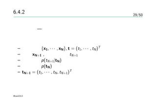 29/50
6.4.2 ガウス過程による回帰
これまで — ガウス過程の視点からの同時分布のモデル化
新しい入力に対する予測が必要
– 訓練集合 {x1, · · · , xN}, t = (t1, · · · , tN)T
– 入力 xN+1 , その予測値 tN+1
– 予測分布 p(tN+1|tN)
– 同時分布 p(tN) を書き下す
– tN+1 = (t1, · · · , tN, tN+1)T
@taki0313
 