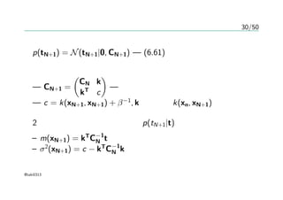 30/50
予測分布
p(tN+1) = N(tN+1|0, CN+1) — (6.61)より
共分散行列の分割
— CN+1 =
(
CN k
kT
c
)
— 正定値でなければならない
— c = k(xN+1, xN+1) + β−1
, kの要素はk(xn, xN+1)
2章の結果から、条件付き分布p(tN+1|t)は
– m(xN+1) = kT
C−1
N t
– σ2
(xN+1) = c − kT
C−1
N k
@taki0313
 
