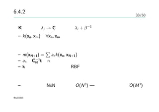 33/50
6.4.2 ガウス過程による回帰
Kの固有値λi → Cの固有値λi + β−1
– k(xn, xm)が∀xn, xm に関して半正定値であればいい
予測分布の平均
– m(xN+1) =
∑
ank(xn, xN+1)
– an はC−1
N tのn番目の要素
– kが動径に依存するならRBFが使える
計算量
– ガウス過程 NxNの逆行列 O(N3
) — 基底による回帰 O(M3
)
@taki0313
 