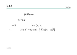 35/50
6.4.4 関連度自動決定
関連度自由決定(ARD) — ニューラルネットから提案された何か
詳しくは §7.2.2
例 — 2次元の入力空間x = (x1, x2)をもつガウス過程
– カーネル k(x, x′
) = θ0 exp
{
−1
2
∑
ηi(xi − x′
i )2
}
@taki0313
 