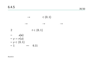 39/50
6.4.5 ガウス過程による分類
確率的な分類 → 事後確率 ∈ (0, 1)
ガウス過程 → 実数値全体 → 活性化関数 → 分類問題
2クラス分類問題 t ∈ {0, 1}
– 関数a(x)上でのガウス過程を考える
– y = σ(a)と変換する
– y ∈ {0, 1}へ落とす
– 1次元の例 — 図6.11
@taki0313
 
