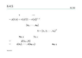 41/50
6.4.5 ガウス過程による分類
目標変数tの確率分布 — ベルヌーイ分布
– p(t|a) = σ(a)t
(1 − σ(a))1−t
入力の訓練集合{x1, · · · , xN}
対応する目標変数の観測値t = (t1, t2 · · · , tN)T
テスト点xN+1 に対するtN+1 を予測
– 予測分布p(tN+1|t)を決定する
– 要素a(x1), · · · , a(xN+1)を持つベクトルaN+1
@taki0313
 