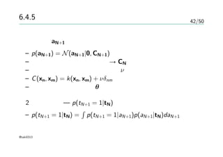 42/50
6.4.5 ガウス過程による分類
ベクトルaN+1 い対するガウス過程による事前分布
– p(aN+1) = N(aN+1|0, CN+1)
– 正しいラベルが付いている → CN にはノイズが入ってない
– 正定値保証のためにパラメータν の項を入れる
– C(xn, xm) = k(xn, xm) + νδnm
– カーネルはパラメータθによって決まる
2クラス分類 — p(tN+1 = 1|tN)を予測する
– p(tN+1 = 1|tN) =
∫
p(tN+1 = 1|aN+1)p(aN+1|tN)daN+1
@taki0313
 