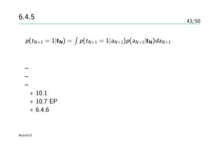 43/50
6.4.5 ガウス過程による分類
p(tN+1 = 1|tN) =
∫
p(tN+1 = 1|aN+1)p(aN+1|tN)daN+1
解析的に解けない
– 詳細略
– 漸近的にガウス分布に近づく
– どうやってガウス分布として近似するか
∗ 10.1 変分推論法
∗ 10.7 EP法
∗ 6.4.6 ラプラス近似
@taki0313
 
