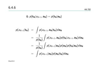 44/50
6.4.6 ラプラス近似
ベイズの定理 & p(tN|aN+1, aN) = p(tN|aN) より
p(aN+1|tN) =
∫
p(aN+1, aN|tN)daN
=
1
p(tN)
∫
p(aN+1, aN)p(tN|aN+1, aN)daN
=
1
p(tN)
∫
p(aN+1|aN)p(aN)p(tN|aN)daN
=
∫
p(aN+1|aN)p(aN|tN)daN
@taki0313
 