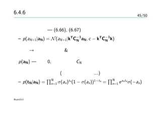 45/50
6.4.6 ラプラス近似
条件付き分布 — (6.66), (6.67)
– p(aN+1|aN) = N(aN+1|kT
C−1
N aN, c − kT
C−1
N k)
積分 → ラプラス近似 & ガウス分布の畳み込み
p(aN) — 平均0, 共分散行列CN であるガウス過程による
データについての項(各々独立として…)
– p(tN|aN) =
∏N
n=1 σ(an)tn(1 − σ(an))1−tn =
∏N
n=1 eantnσ(−an)
@taki0313
 