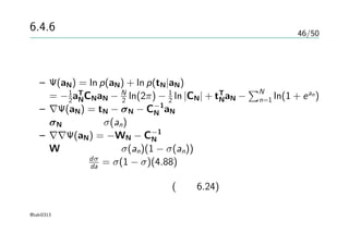 46/50
6.4.6 ラプラス近似
定数項を無視してラプラス近似
– Ψ(aN) = ln p(aN) + ln p(tN|aN)
= −1
2aT
NCNaN − N
2 ln(2π) − 1
2 ln |CN| + tT
NaN −
∑N
n=1 ln(1 + ean)
– ∇Ψ(aN) = tN − σN − C−1
N aN
σN の要素はσ(an)
– ∇∇Ψ(aN) = −WN − C−1
N
Wは対角要素にσ(an)(1 − σ(an))を持つ正定値行列
dσ
da = σ(1 − σ)(4.88)
正定値行列の和も正定値行列 (演習6.24)
@taki0313
 