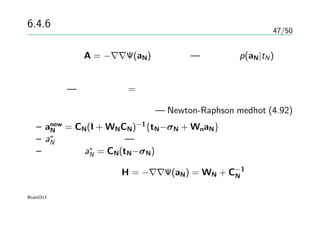 47/50
6.4.6 ラプラス近似
ヘッセ行列 A = −∇∇Ψ(aN)が正定値 — 事後分布p(aN|tN)の対
数が凸関数
凸関数 — 極小・極大 = 最小・最大
逐次更新で最適解を目指せる — Newton-Raphson medhot (4.92)
– anew
N = CN(I + WNCN)−1
{tN−σN + WnaN}
– a∗
N に収束するまで — モード
– このとき a∗
N = CN(tN−σN)
収束時のヘッセ行列 H = −∇∇Ψ(aN) = WN + C−1
N
@taki0313
 