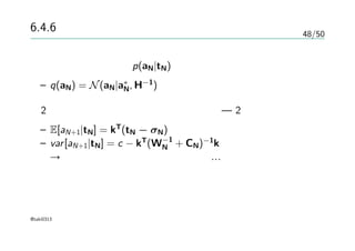 48/50
6.4.6 ラプラス近似
収束時の、事後分布p(aN|tN)のガウス分布による近似
– q(aN) = N(aN|a∗
N, H−1
)
2つのガウス分布の畳み込み積分の評価 — 2章
– E[aN+1|tN] = kT
(tN − σN)
– var[aN+1|tN] = c − kT
(W−1
N + CN)−1
k
→ガウス分布の情報が得られたので…
@taki0313
 