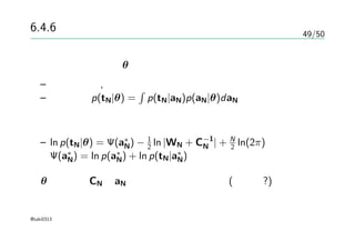 49/50
6.4.6 ラプラス近似
共分散パラメータθの決定
– 尤度最大化, 最尤推定
– 尤度関数p(tN|θ) =
∫
p(tN|aN)p(aN|θ)daN
近似
– ln p(tN|θ) = Ψ(a∗
N) − 1
2 ln |WN + C−1
N | + N
2 ln(2π)
Ψ(a∗
N) = ln p(a∗
N) + ln p(tN|a∗
N)
θの微分がCN とaN の二種類の項が表れる(以下略?)
@taki0313
 