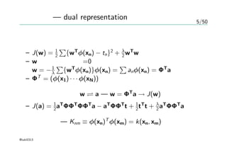 5/50
双対表現 — dual representation
正則化項付き線形回帰の評価式
– J(w) = 1
2
∑
{wT
φ(xn) − tn}2
+ λ
2 wT
w
– wについての勾配=0
w = −1
λ
∑
{wT
φ(xn)}φ(xn) =
∑
anφ(xn) = ΦT
a
– ΦT
= (φ(x1) · · · φ(xN))
パラメータの変換 w a — w = ΦT
a → J(w)
– J(a) = 1
2aT
ΦΦT
ΦΦT
a − aT
ΦΦT
t + 1
2tT
t + λ
2 aT
ΦΦT
a
グラム行列 — Knm ≡ φ(xn)T
φ(xm) = k(xn, xm)
@taki0313
 