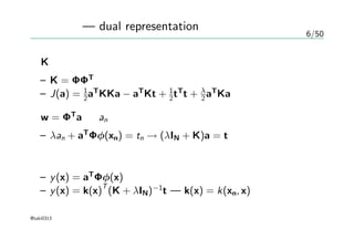 6/50
双対表現 — dual representation
Kを用いて
– K = ΦΦT
– J(a) = 1
2aT
KKa − aT
Kt + 1
2tT
t + λ
2 aT
Ka
w = ΦT
a を an の式に代入して
– λan + aT
Φφ(xn) = tn → (λIN + K)a = t
予測の式
– y(x) = aT
Φφ(x)
– y(x) = k(x)
T
(K + λIN)−1
t — k(x) = k(xn, x)
@taki0313
 