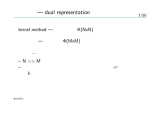 7/50
双対表現 — dual representation
kernel method — グラム行列K(NxN)の逆行列を求める
基底関数 — 計画行列Φ(MxM)の逆行列を求める
一般に…
– N >> M
– グラム行列の逆行列を求めるコストは大きい 全てをカーネ
ルk の上で行なえるのが嬉しいことらしい。
@taki0313
 