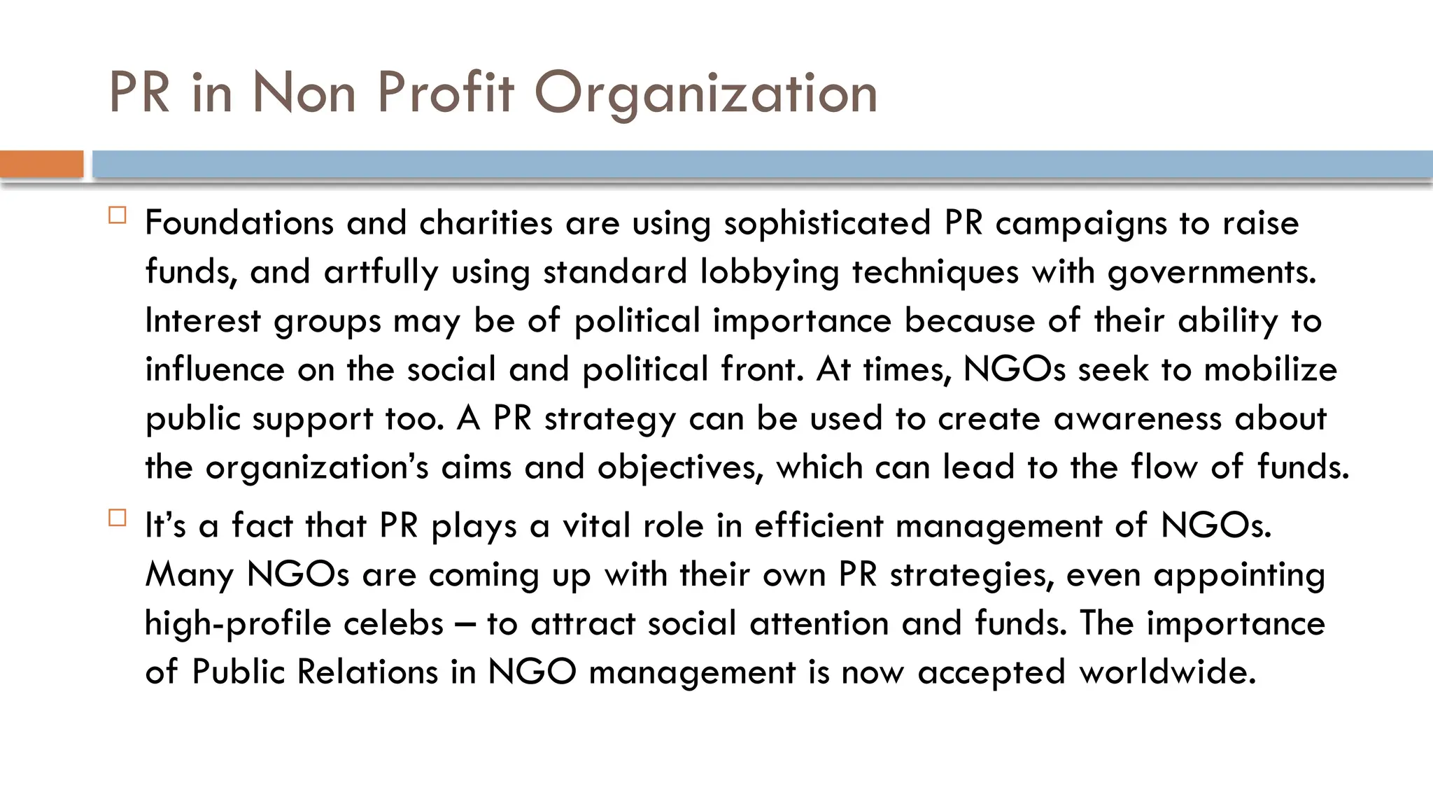PR in Non Profit Organization
 Foundations and charities are using sophisticated PR campaigns to raise
funds, and artfully using standard lobbying techniques with governments.
Interest groups may be of political importance because of their ability to
influence on the social and political front. At times, NGOs seek to mobilize
public support too. A PR strategy can be used to create awareness about
the organization’s aims and objectives, which can lead to the flow of funds.
 It’s a fact that PR plays a vital role in efficient management of NGOs.
Many NGOs are coming up with their own PR strategies, even appointing
high-profile celebs – to attract social attention and funds. The importance
of Public Relations in NGO management is now accepted worldwide.
 