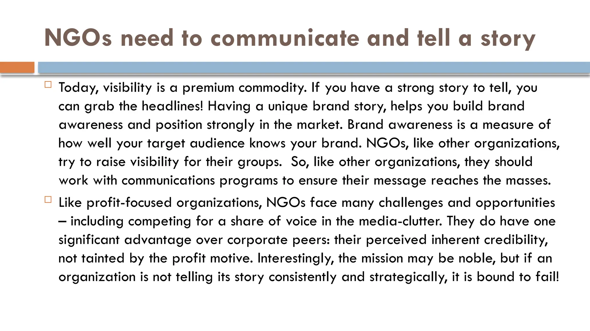 NGOs need to communicate and tell a story
 Today, visibility is a premium commodity. If you have a strong story to tell, you
can grab the headlines! Having a unique brand story, helps you build brand
awareness and position strongly in the market. Brand awareness is a measure of
how well your target audience knows your brand. NGOs, like other organizations,
try to raise visibility for their groups. So, like other organizations, they should
work with communications programs to ensure their message reaches the masses.
 Like profit-focused organizations, NGOs face many challenges and opportunities
– including competing for a share of voice in the media-clutter. They do have one
significant advantage over corporate peers: their perceived inherent credibility,
not tainted by the profit motive. Interestingly, the mission may be noble, but if an
organization is not telling its story consistently and strategically, it is bound to fail!
 