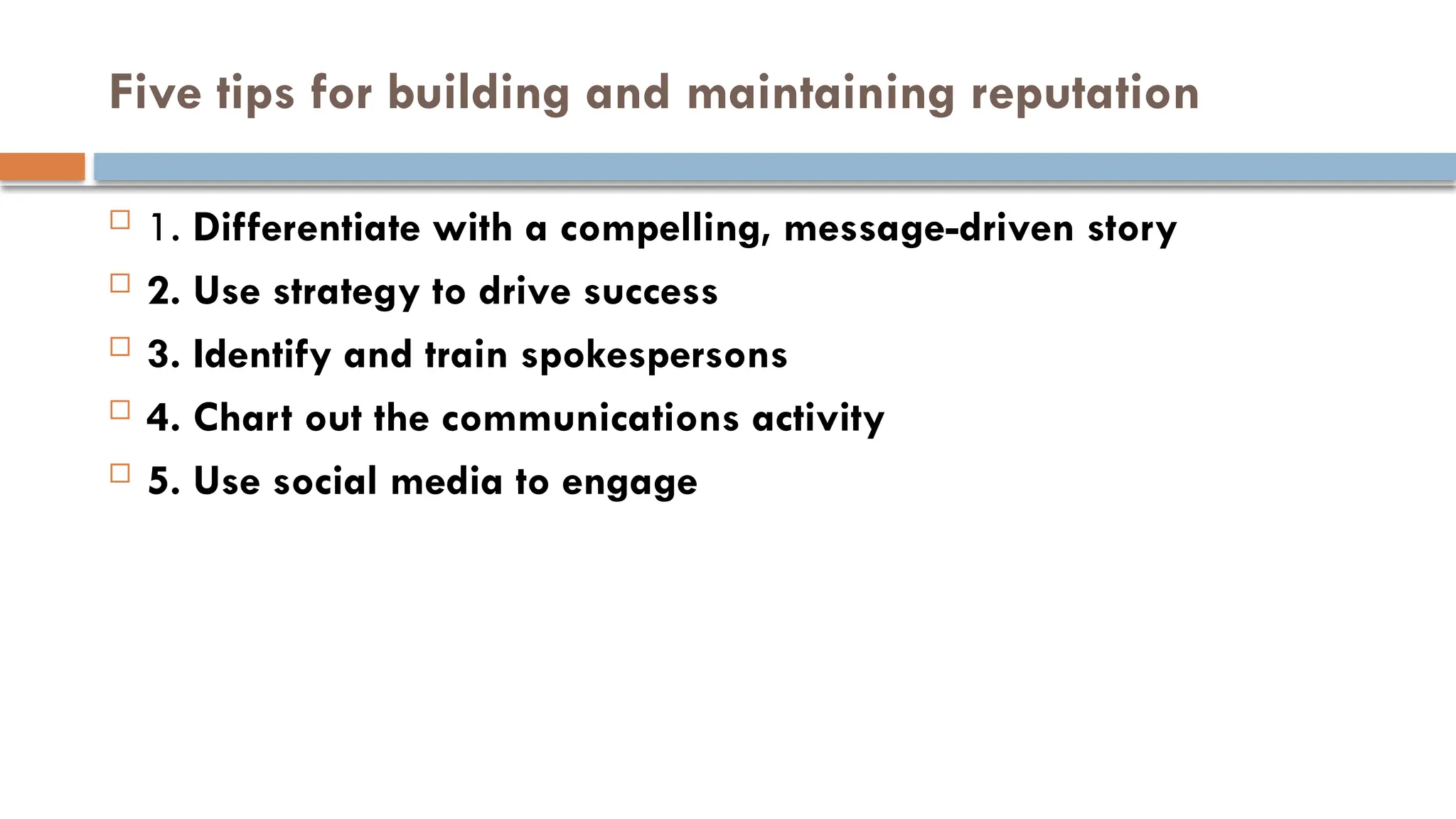Five tips for building and maintaining reputation
 1. Differentiate with a compelling, message-driven story
 2. Use strategy to drive success
 3. Identify and train spokespersons
 4. Chart out the communications activity
 5. Use social media to engage
 