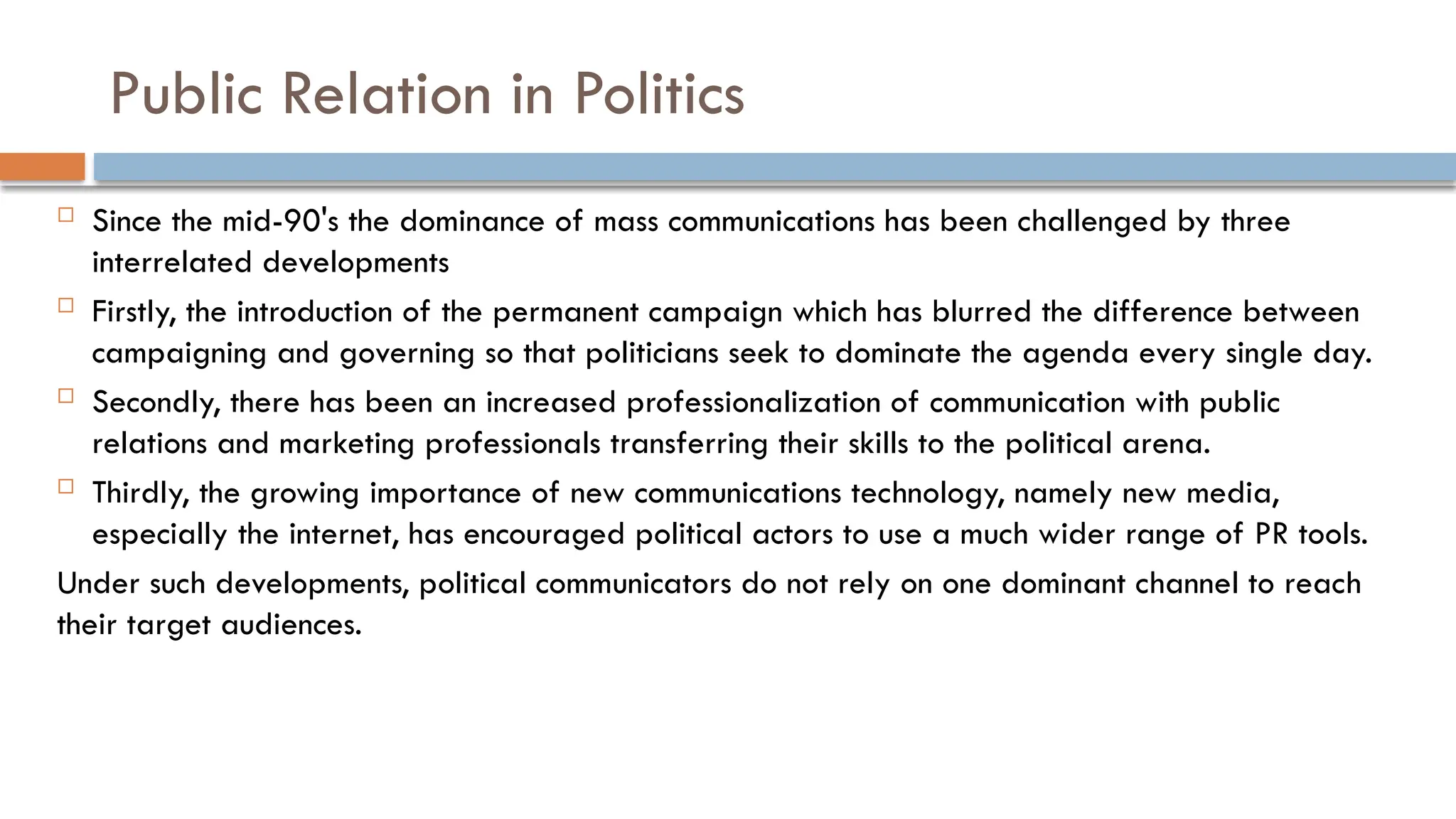 Public Relation in Politics
 Since the mid-90's the dominance of mass communications has been challenged by three
interrelated developments
 Firstly, the introduction of the permanent campaign which has blurred the difference between
campaigning and governing so that politicians seek to dominate the agenda every single day.
 Secondly, there has been an increased professionalization of communication with public
relations and marketing professionals transferring their skills to the political arena.
 Thirdly, the growing importance of new communications technology, namely new media,
especially the internet, has encouraged political actors to use a much wider range of PR tools.
Under such developments, political communicators do not rely on one dominant channel to reach
their target audiences.
 