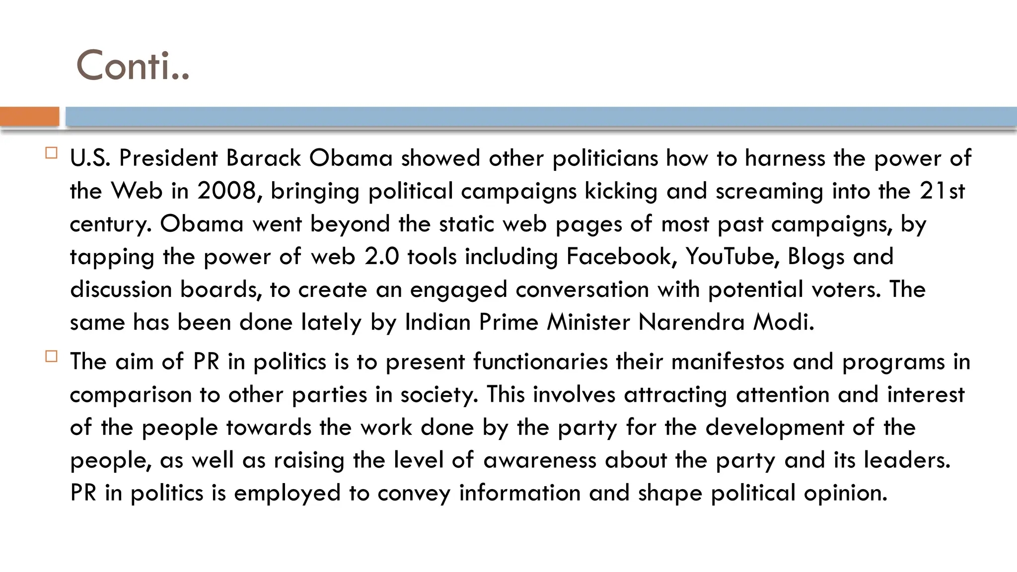 Conti..
 U.S. President Barack Obama showed other politicians how to harness the power of
the Web in 2008, bringing political campaigns kicking and screaming into the 21st
century. Obama went beyond the static web pages of most past campaigns, by
tapping the power of web 2.0 tools including Facebook, YouTube, Blogs and
discussion boards, to create an engaged conversation with potential voters. The
same has been done lately by Indian Prime Minister Narendra Modi.
 The aim of PR in politics is to present functionaries their manifestos and programs in
comparison to other parties in society. This involves attracting attention and interest
of the people towards the work done by the party for the development of the
people, as well as raising the level of awareness about the party and its leaders.
PR in politics is employed to convey information and shape political opinion.
 
