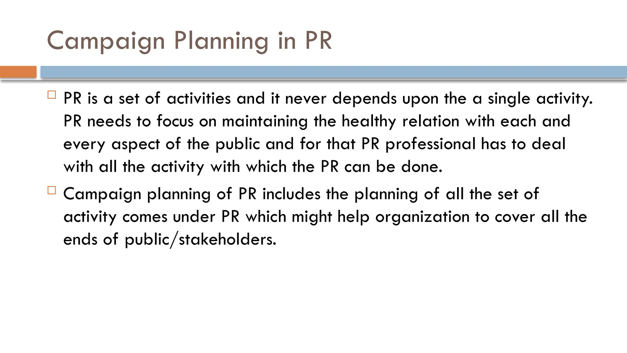 Campaign Planning in PR
 PR is a set of activities and it never depends upon the a single activity.
PR needs to focus on maintaining the healthy relation with each and
every aspect of the public and for that PR professional has to deal
with all the activity with which the PR can be done.
 Campaign planning of PR includes the planning of all the set of
activity comes under PR which might help organization to cover all the
ends of public/stakeholders.
 