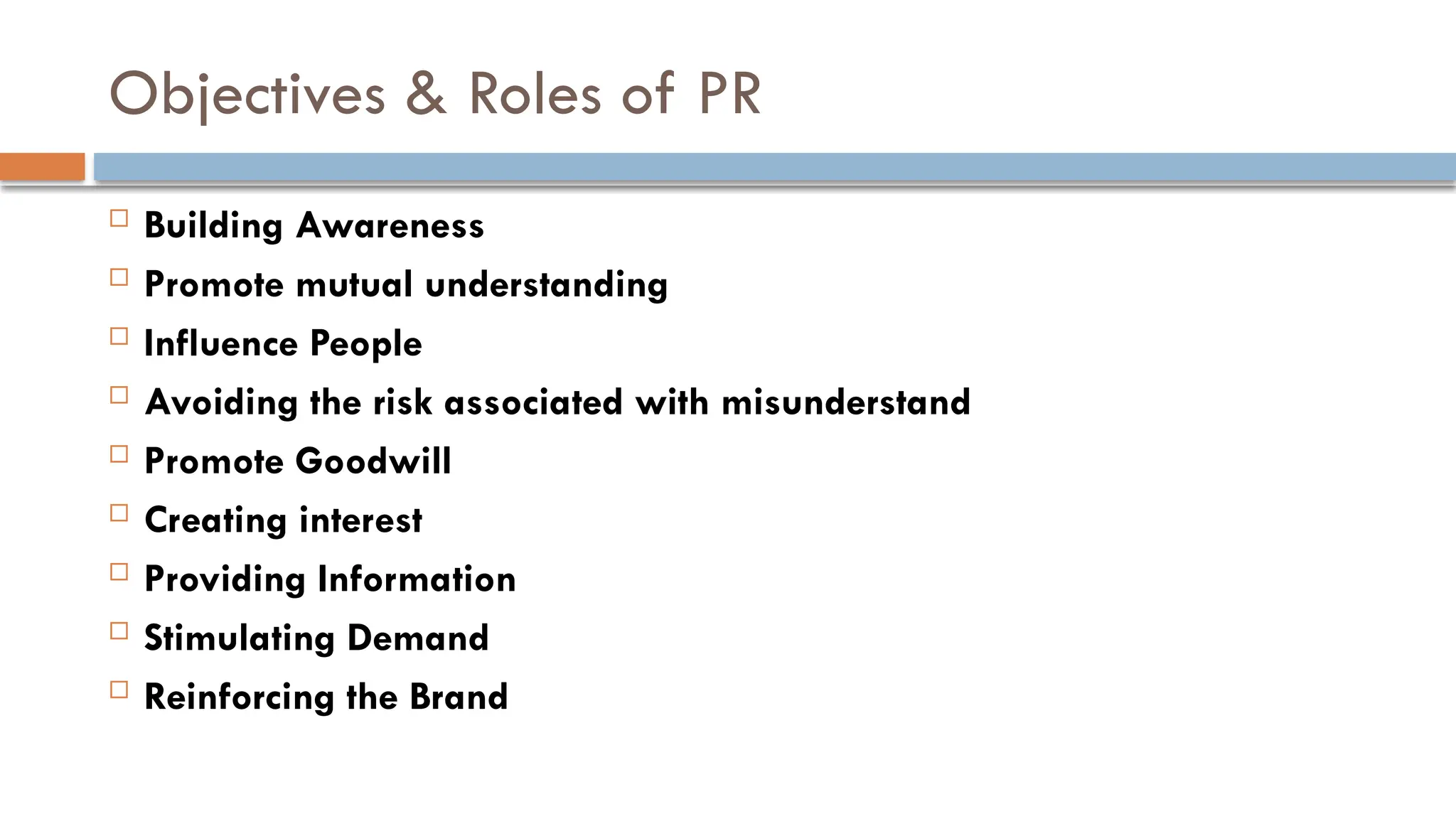 Objectives & Roles of PR
 Building Awareness
 Promote mutual understanding
 Influence People
 Avoiding the risk associated with misunderstand
 Promote Goodwill
 Creating interest
 Providing Information
 Stimulating Demand
 Reinforcing the Brand
 
