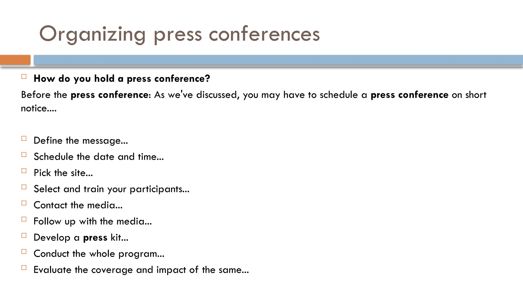 Organizing press conferences
 How do you hold a press conference?
Before the press conference: As we've discussed, you may have to schedule a press conference on short
notice....
 Define the message...
 Schedule the date and time...
 Pick the site...
 Select and train your participants...
 Contact the media...
 Follow up with the media...
 Develop a press kit...
 Conduct the whole program...
 Evaluate the coverage and impact of the same...
 