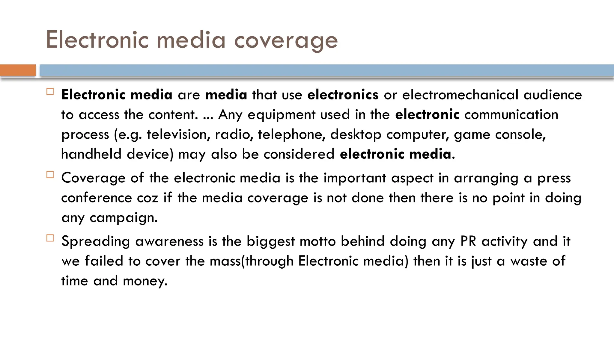 Electronic media coverage
 Electronic media are media that use electronics or electromechanical audience
to access the content. ... Any equipment used in the electronic communication
process (e.g. television, radio, telephone, desktop computer, game console,
handheld device) may also be considered electronic media.
 Coverage of the electronic media is the important aspect in arranging a press
conference coz if the media coverage is not done then there is no point in doing
any campaign.
 Spreading awareness is the biggest motto behind doing any PR activity and it
we failed to cover the mass(through Electronic media) then it is just a waste of
time and money.
 