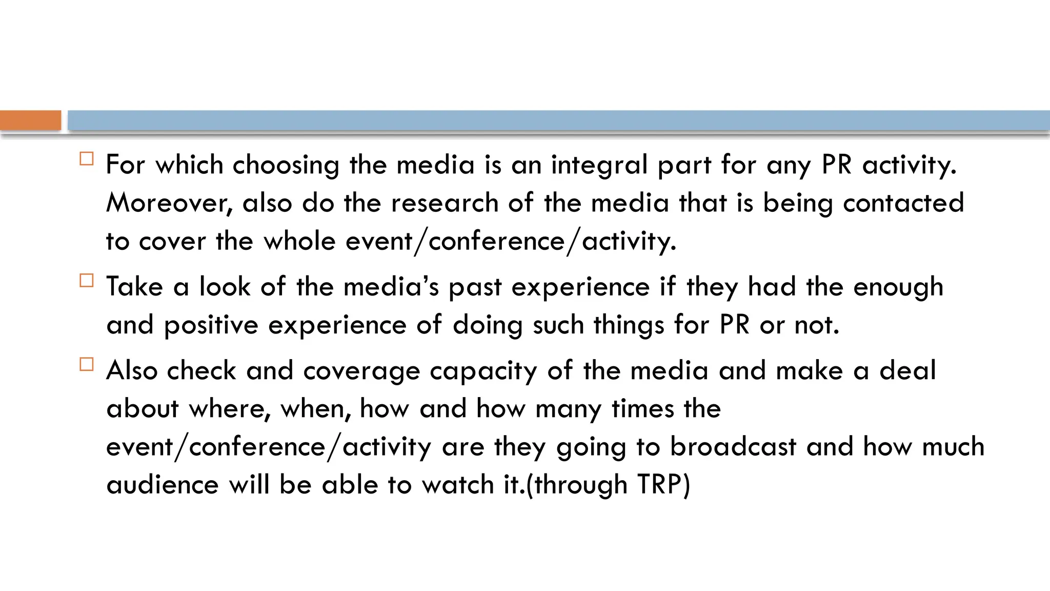  For which choosing the media is an integral part for any PR activity.
Moreover, also do the research of the media that is being contacted
to cover the whole event/conference/activity.
 Take a look of the media’s past experience if they had the enough
and positive experience of doing such things for PR or not.
 Also check and coverage capacity of the media and make a deal
about where, when, how and how many times the
event/conference/activity are they going to broadcast and how much
audience will be able to watch it.(through TRP)
 