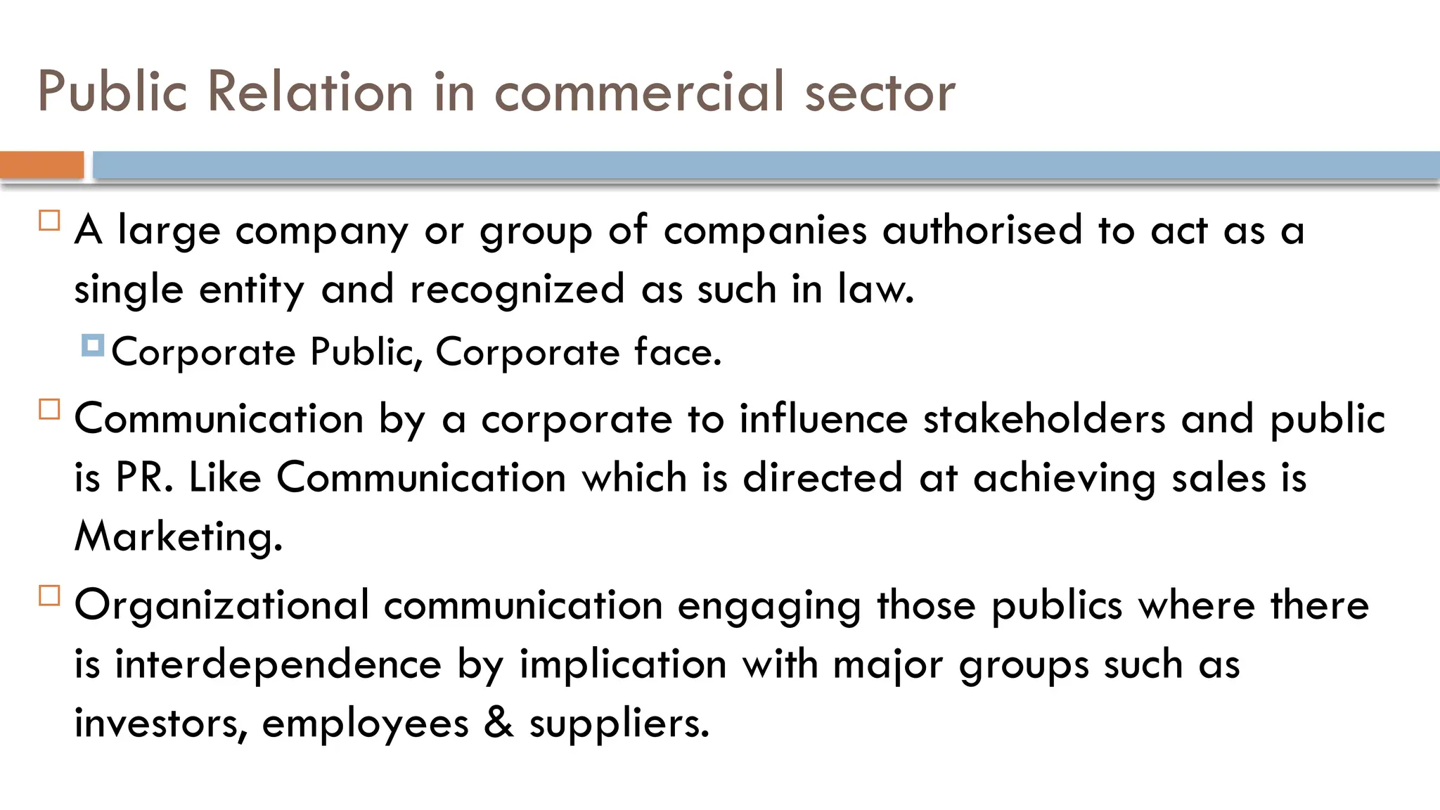 Public Relation in commercial sector
 A large company or group of companies authorised to act as a
single entity and recognized as such in law.
Corporate Public, Corporate face.
 Communication by a corporate to influence stakeholders and public
is PR. Like Communication which is directed at achieving sales is
Marketing.
 Organizational communication engaging those publics where there
is interdependence by implication with major groups such as
investors, employees & suppliers.
 