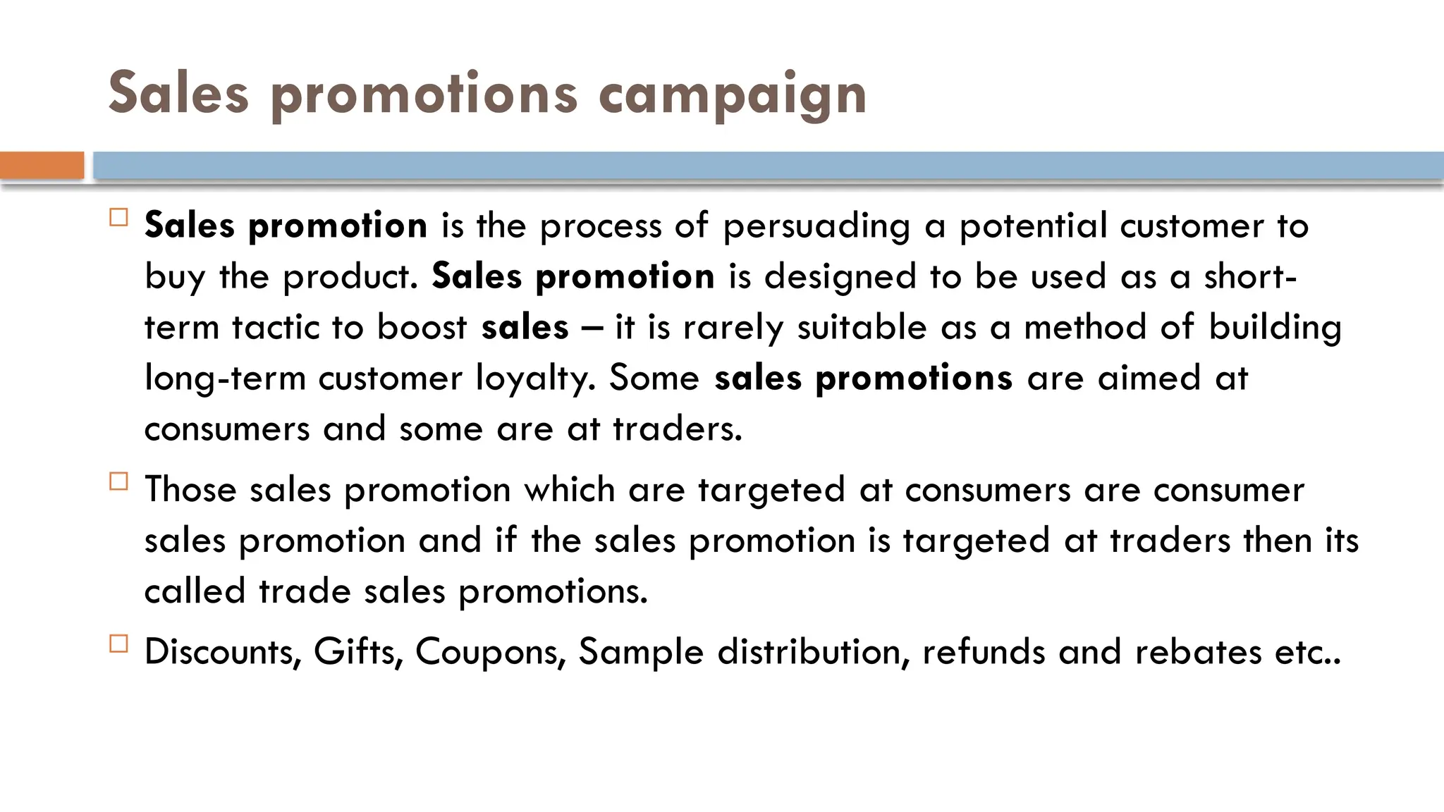 Sales promotions campaign
 Sales promotion is the process of persuading a potential customer to
buy the product. Sales promotion is designed to be used as a short-
term tactic to boost sales – it is rarely suitable as a method of building
long-term customer loyalty. Some sales promotions are aimed at
consumers and some are at traders.
 Those sales promotion which are targeted at consumers are consumer
sales promotion and if the sales promotion is targeted at traders then its
called trade sales promotions.
 Discounts, Gifts, Coupons, Sample distribution, refunds and rebates etc..
 
