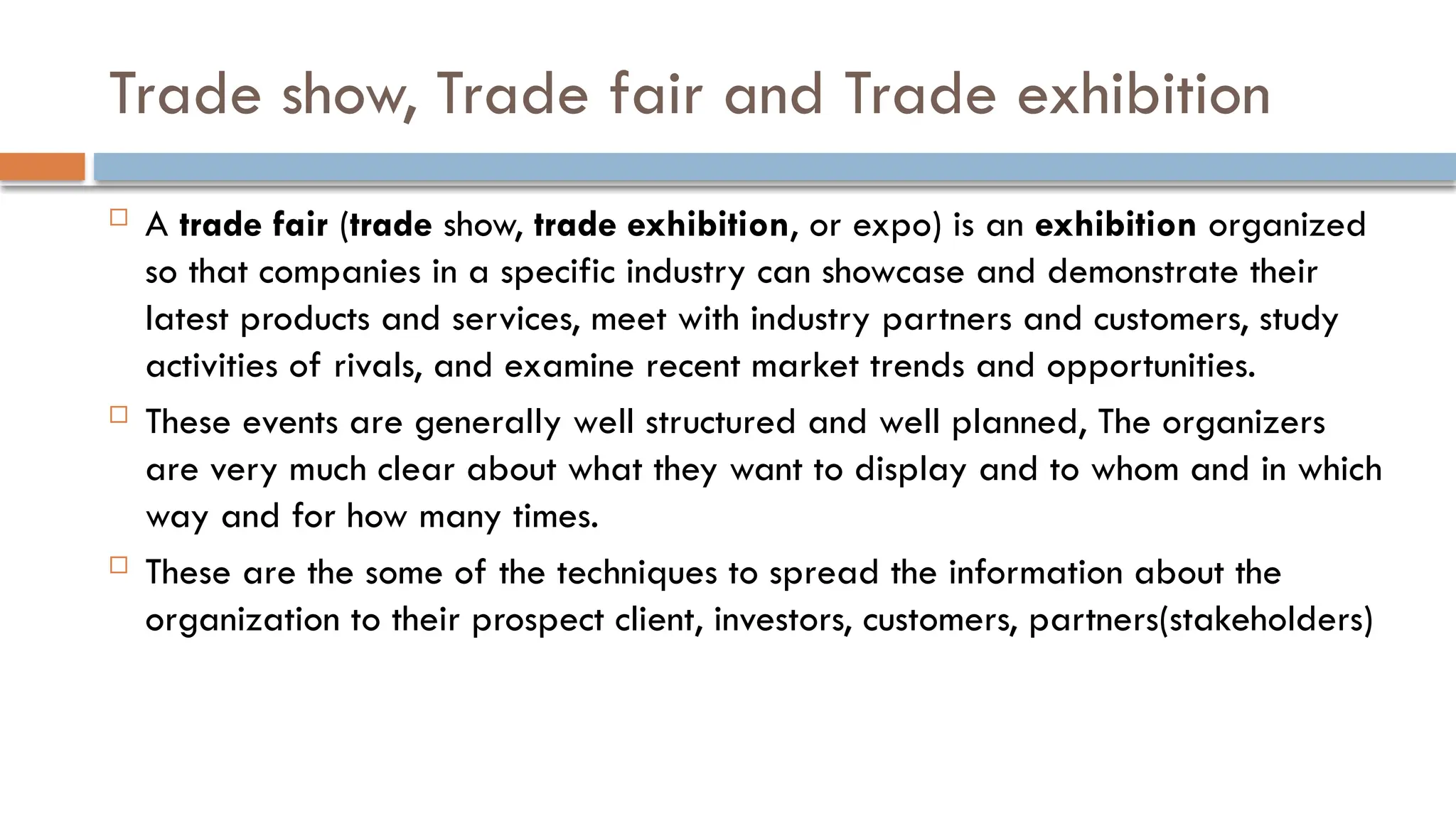 Trade show, Trade fair and Trade exhibition
 A trade fair (trade show, trade exhibition, or expo) is an exhibition organized
so that companies in a specific industry can showcase and demonstrate their
latest products and services, meet with industry partners and customers, study
activities of rivals, and examine recent market trends and opportunities.
 These events are generally well structured and well planned, The organizers
are very much clear about what they want to display and to whom and in which
way and for how many times.
 These are the some of the techniques to spread the information about the
organization to their prospect client, investors, customers, partners(stakeholders)
 