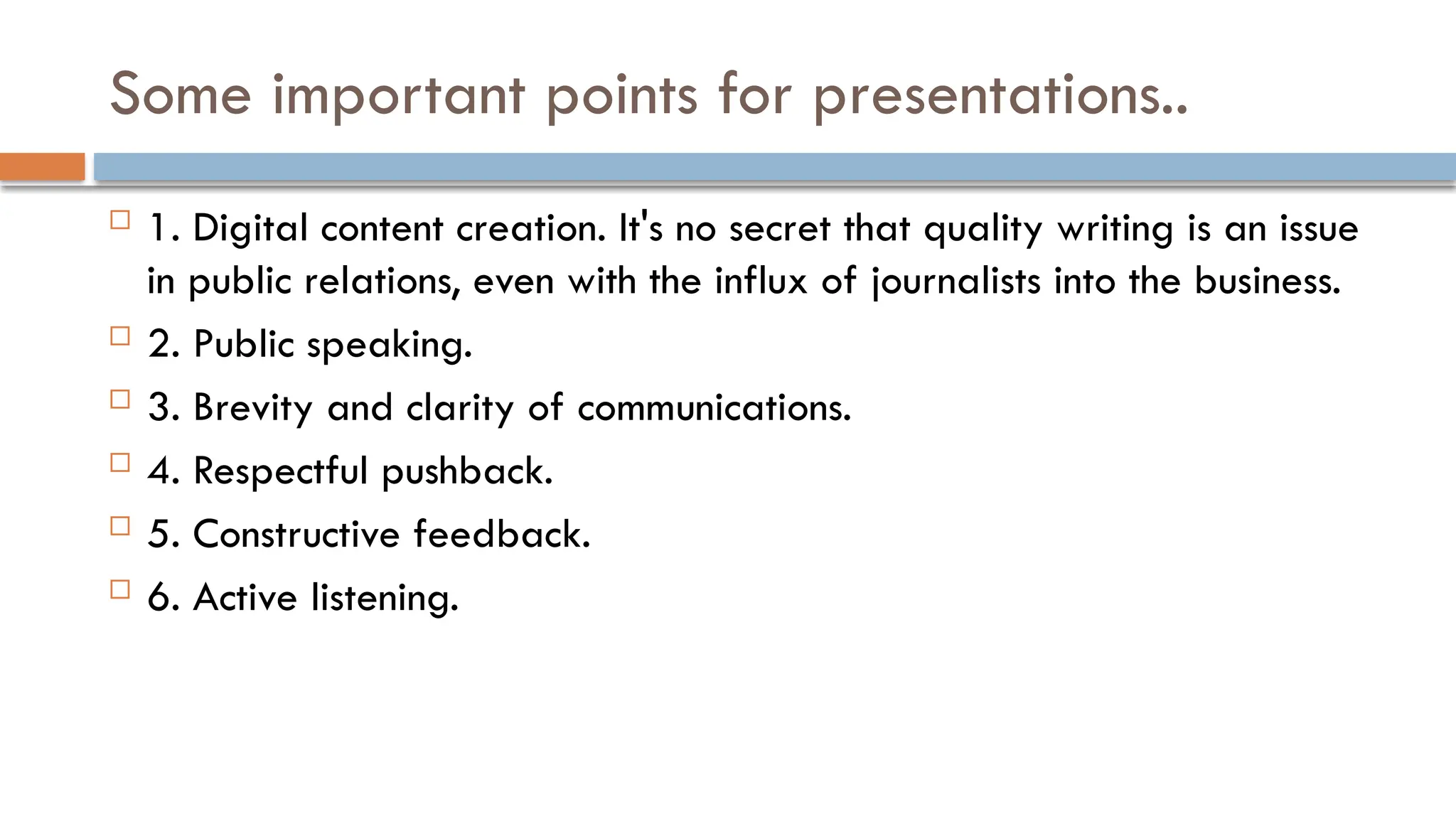 Some important points for presentations..
 1. Digital content creation. It's no secret that quality writing is an issue
in public relations, even with the influx of journalists into the business.
 2. Public speaking.
 3. Brevity and clarity of communications.
 4. Respectful pushback.
 5. Constructive feedback.
 6. Active listening.
 