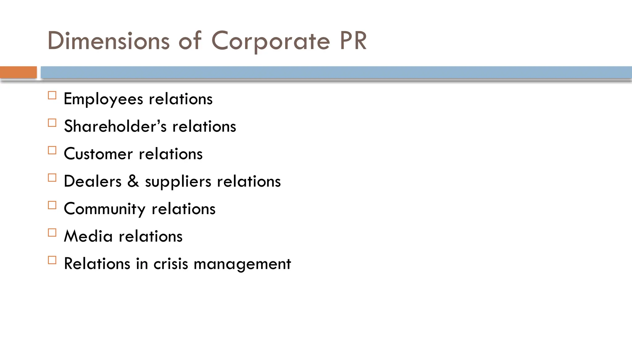 Dimensions of Corporate PR
 Employees relations
 Shareholder’s relations
 Customer relations
 Dealers & suppliers relations
 Community relations
 Media relations
 Relations in crisis management
 