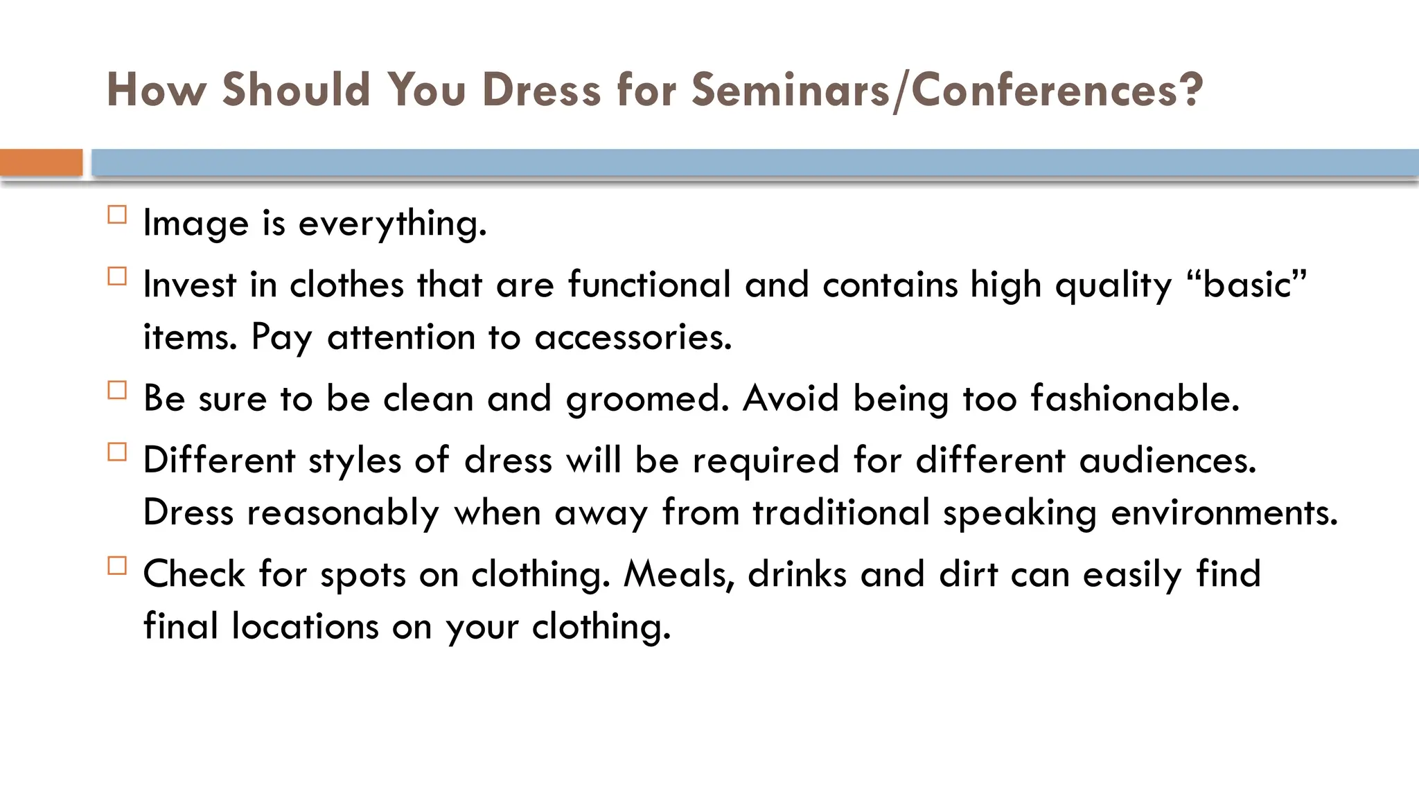 How Should You Dress for Seminars/Conferences?
 Image is everything.
 Invest in clothes that are functional and contains high quality “basic”
items. Pay attention to accessories.
 Be sure to be clean and groomed. Avoid being too fashionable.
 Different styles of dress will be required for different audiences.
Dress reasonably when away from traditional speaking environments.
 Check for spots on clothing. Meals, drinks and dirt can easily find
final locations on your clothing.
 