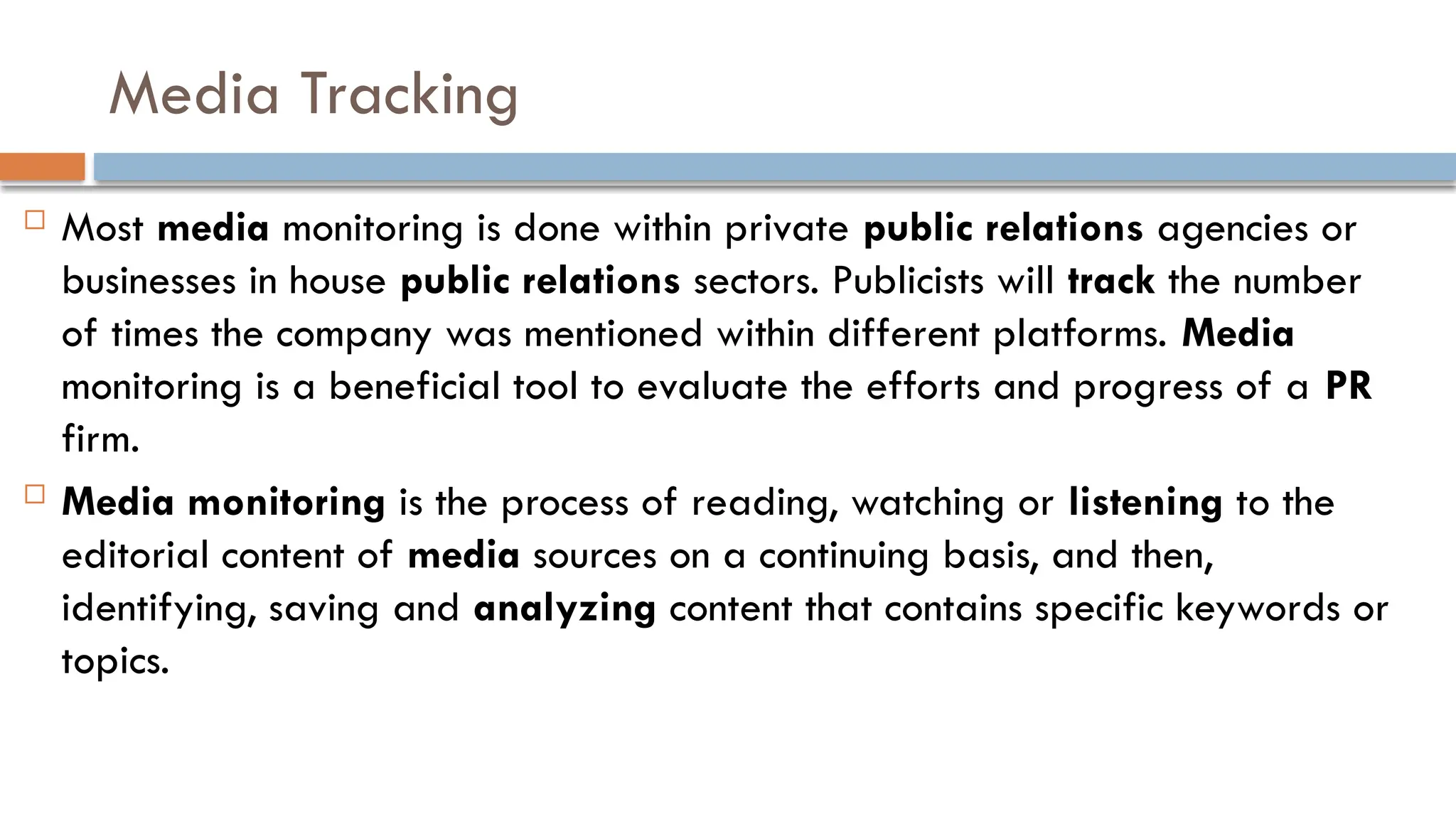 Media Tracking
 Most media monitoring is done within private public relations agencies or
businesses in house public relations sectors. Publicists will track the number
of times the company was mentioned within different platforms. Media
monitoring is a beneficial tool to evaluate the efforts and progress of a PR
firm.
 Media monitoring is the process of reading, watching or listening to the
editorial content of media sources on a continuing basis, and then,
identifying, saving and analyzing content that contains specific keywords or
topics.
 