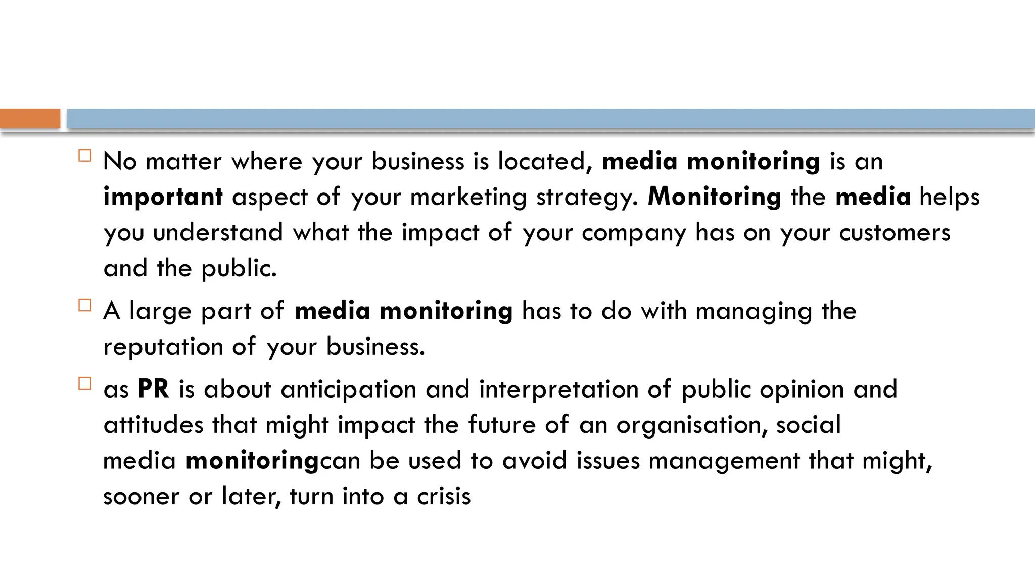  No matter where your business is located, media monitoring is an
important aspect of your marketing strategy. Monitoring the media helps
you understand what the impact of your company has on your customers
and the public.
 A large part of media monitoring has to do with managing the
reputation of your business.
 as PR is about anticipation and interpretation of public opinion and
attitudes that might impact the future of an organisation, social
media monitoringcan be used to avoid issues management that might,
sooner or later, turn into a crisis
 