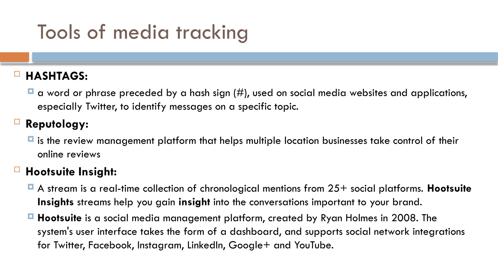 Tools of media tracking
 HASHTAGS:
 a word or phrase preceded by a hash sign (#), used on social media websites and applications,
especially Twitter, to identify messages on a specific topic.
 Reputology:
 is the review management platform that helps multiple location businesses take control of their
online reviews
 Hootsuite Insight:
 A stream is a real-time collection of chronological mentions from 25+ social platforms. Hootsuite
Insights streams help you gain insight into the conversations important to your brand.
 Hootsuite is a social media management platform, created by Ryan Holmes in 2008. The
system's user interface takes the form of a dashboard, and supports social network integrations
for Twitter, Facebook, Instagram, LinkedIn, Google+ and YouTube.
 