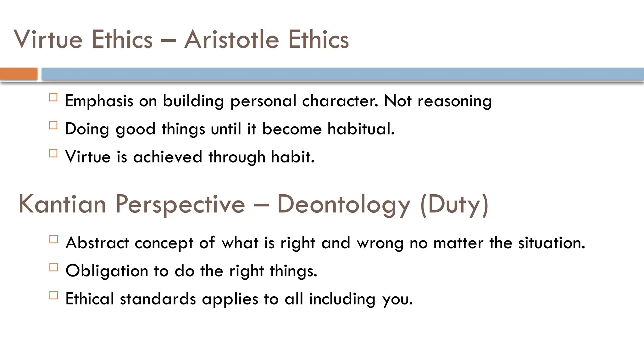 Kantian Perspective – Deontology (Duty)
 Emphasis on building personal character. Not reasoning
 Doing good things until it become habitual.
 Virtue is achieved through habit.
Virtue Ethics – Aristotle Ethics
 Abstract concept of what is right and wrong no matter the situation.
 Obligation to do the right things.
 Ethical standards applies to all including you.
 