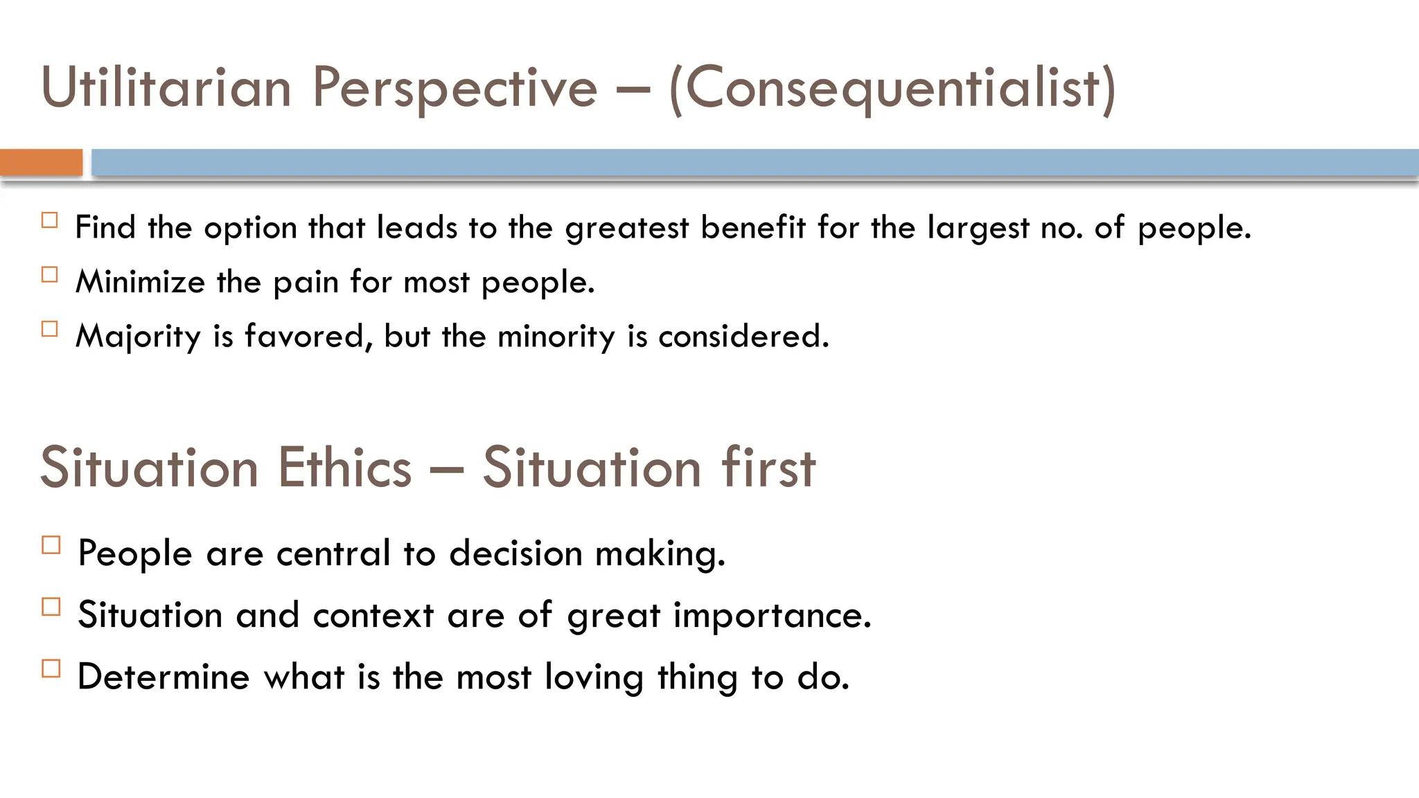 Utilitarian Perspective – (Consequentialist)
 Find the option that leads to the greatest benefit for the largest no. of people.
 Minimize the pain for most people.
 Majority is favored, but the minority is considered.
Situation Ethics – Situation first
 People are central to decision making.
 Situation and context are of great importance.
 Determine what is the most loving thing to do.
 