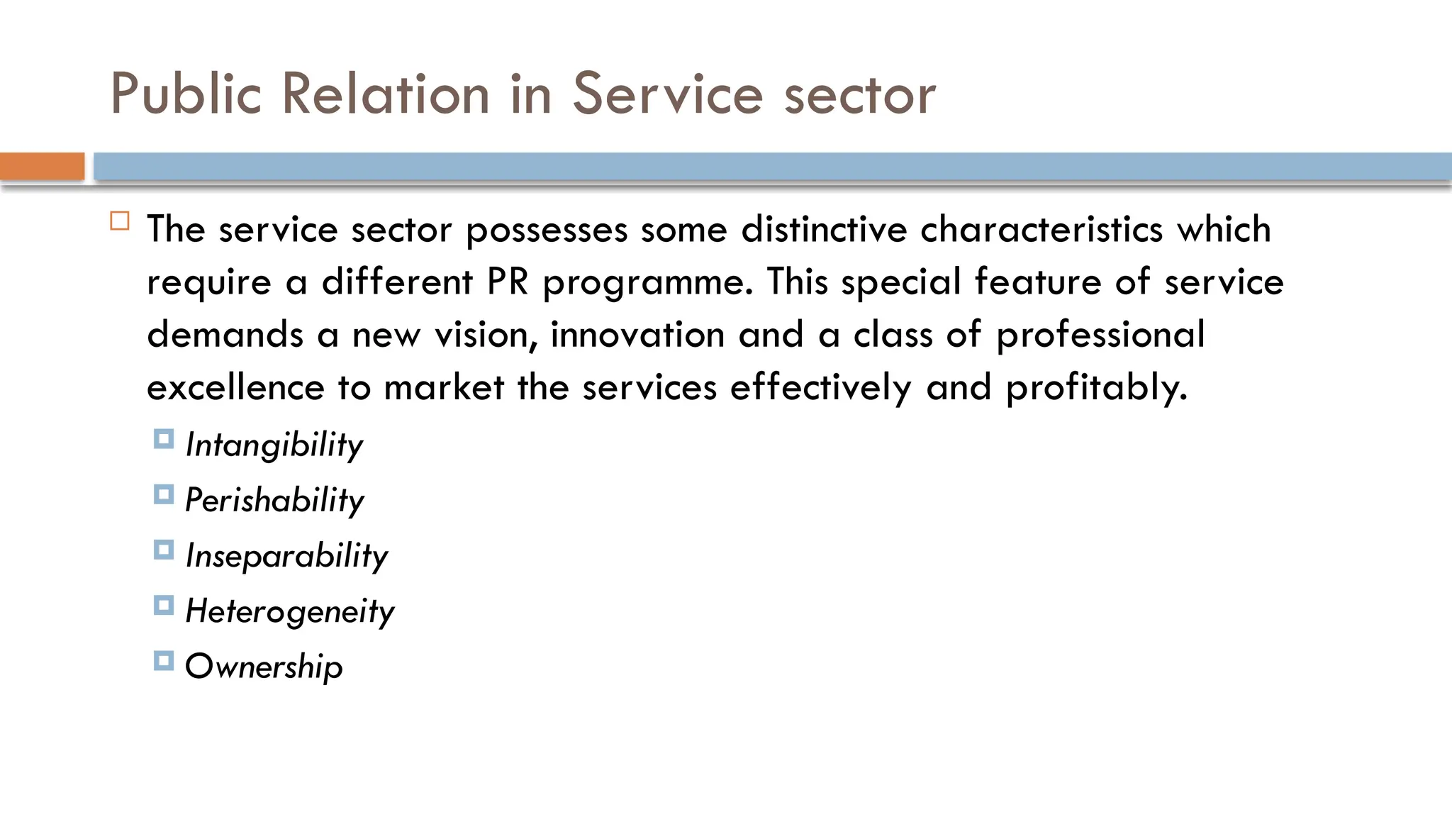  The service sector possesses some distinctive characteristics which
require a different PR programme. This special feature of service
demands a new vision, innovation and a class of professional
excellence to market the services effectively and profitably.
 Intangibility
 Perishability
 Inseparability
 Heterogeneity
 Ownership
Public Relation in Service sector
 