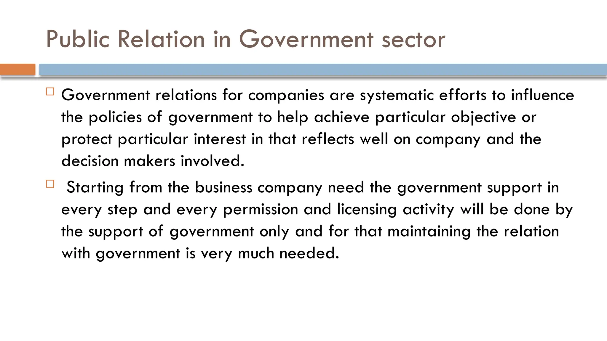 Public Relation in Government sector
 Government relations for companies are systematic efforts to influence
the policies of government to help achieve particular objective or
protect particular interest in that reflects well on company and the
decision makers involved.
 Starting from the business company need the government support in
every step and every permission and licensing activity will be done by
the support of government only and for that maintaining the relation
with government is very much needed.
 