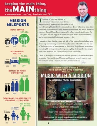 keeping the main thing, 
theMAINthing 
a message from Jay Cory, President and CEO 
This time of year, our Mission is 
consumed with events, food drives, 
preparing meals, meeting ever-increasing needs 
and celebrating Christ’s birth with our clients. To say Christmas time at the 
Phoenix Rescue Mission is busy is an understatement! But we do it all with 
joy and a thankful heart knowing our efforts have eternal significance. By 
God’s grace and the support of friends like you, we see lives transformed 
and new creations in Christ made here every day. 
I wanted to share the chart at the left side of the page to highlight how your 
friendship is continuing to meet the need at a time when Phoenix has one 
of the highest rates of homelessness in the nation. Together we are feeding; 
providing life-saving water; offering safe, nightly shelter; and witnessing to 
more men, women, and children in need than ever before! 
I want to thank you for making our mission possible. On behalf of all of us 
here at the Phoenix Rescue Mission, and from my heart, I want to wish 
you and your family a blessed and safe Christmas holiday! 
PHOENIX RESCUE MISSION & 
MUSIC SERVING THE WORD MINISTRIES 
PRESENT 
MUSIC WITH A MISSION 
A CHRISTMAS JOURNEY 
SATURDAY • DECEMBER 13, 2014 
5:00PM REGISTRATION • 5:30 - 6:15PM DINNER & JAZZ 
6:15PM MUSIC WITH A MISSION 
Hosted by 
NORTHERN HILLS COMMUNITY CHURCH 
2740 E. UNION HILLS DR., PHOENIX 85050 
RSVP required. Call or email Renee Soldanels at 602-346-3336 or 
rsoldanels@phoenixrescuemission.org 
MISSION 
MILEPOSTS 
MEALS SERVED 
341,526 
386,426 
2012 2013 2014 
BED NIGHTS OF 
SHELTER 
294,827 
49,689 
58,665 
79,456 
2012 2013 2014 
BOTTLES OF WATER 
DISTRIBUTED 
255,048 
332,695 
468,258 
2012 2013 2014 
WOMEN AND CHILDREN SERVED 
(CHANGING LIVES CENTER) 
22 Women 
20 Children 
83 Women 
44 Children 
169 Women 
87 Children 
2012 2013 2014 
 