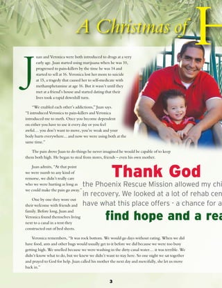 3 uan and Veronica were both introduced to drugs at a very 
early age. Juan started using marijuana when he was 10, 
progressed to pain-killers by the time he was 14 and 
started to sell at 16. Veronica lost her mom to suicide 
at 15, a tragedy that caused her to self-medicate with 
methamphetamine at age 16. But it wasn’t until they 
met at a friend’s house and started dating that their 
lives took a rapid downhill turn. 
J 
“We enabled each other’s addictions,” Juan says. 
“I introduced Veronica to pain-killers and Veronica 
introduced me to meth. Once you become dependent 
on either you have to use it every day or you feel 
awful… you don’t want to move, you’re weak and your 
body hurts everywhere... and now we were using both at the 
same time.” 
The pain drove Juan to do things he never imagined he would be capable of to keep 
them both high. He began to steal from stores, friends – even his own mother. 
Juan admits, “At that point 
we were numb to any kind of 
remorse, we didn’t really care 
who we were hurting as long as 
we could make the pain go away.” 
One by one they wore out 
their welcome with friends and 
family. Before long, Juan and 
Veronica found themselves living 
next to a canal in a tent they 
constructed out of bed sheets. 
Thank God 
the Phoenix Rescue Mission allowed my children in recovery. We looked at a lot of rehab centers have what this place offers - a chance for a find hope and a real Veronica remembers, “It was rock bottom. We would go days without eating. When we did 
have food, ants and other bugs would usually get to it before we did because we were too busy 
getting high. We smelled because we were washing in the dirty canal water… it was terrible. We 
didn’t know what to do, but we knew we didn’t want to stay here. So one night we sat together 
and prayed to God for help. Juan called his mother the next day and mercifully, she let us move 
back in.” 
 